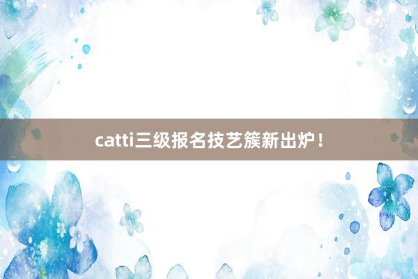 catti三级报名技艺簇新出炉！